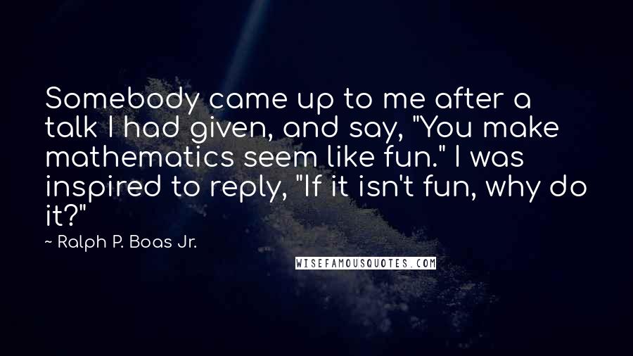 Ralph P. Boas Jr. quotes: Somebody came up to me after a talk I had given, and say, "You make mathematics seem like fun." I was inspired to reply, "If it isn't fun, why do