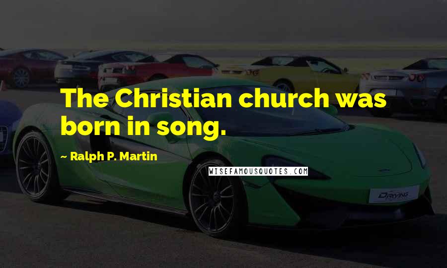 Ralph P. Martin quotes: The Christian church was born in song.