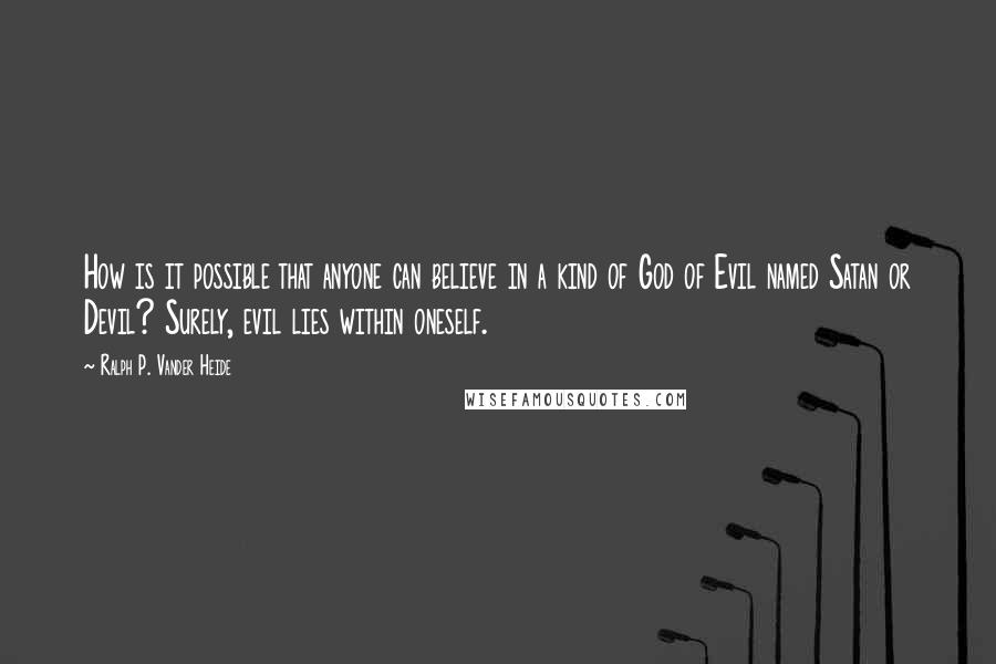 Ralph P. Vander Heide quotes: How is it possible that anyone can believe in a kind of God of Evil named Satan or Devil? Surely, evil lies within oneself.