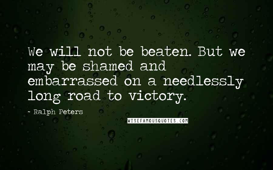 Ralph Peters quotes: We will not be beaten. But we may be shamed and embarrassed on a needlessly long road to victory. Ralph Peters quotes: We will not be beaten. But we may be shamed and embarrassed on a needlessly long road to victory.