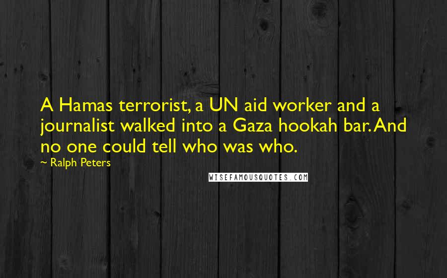 Ralph Peters quotes: A Hamas terrorist, a UN aid worker and a journalist walked into a Gaza hookah bar. And no one could tell who was who. Ralph Peters quotes: A Hamas terrorist, a UN aid worker and a journalist walked into a Gaza hookah bar. And no one could tell who was who.