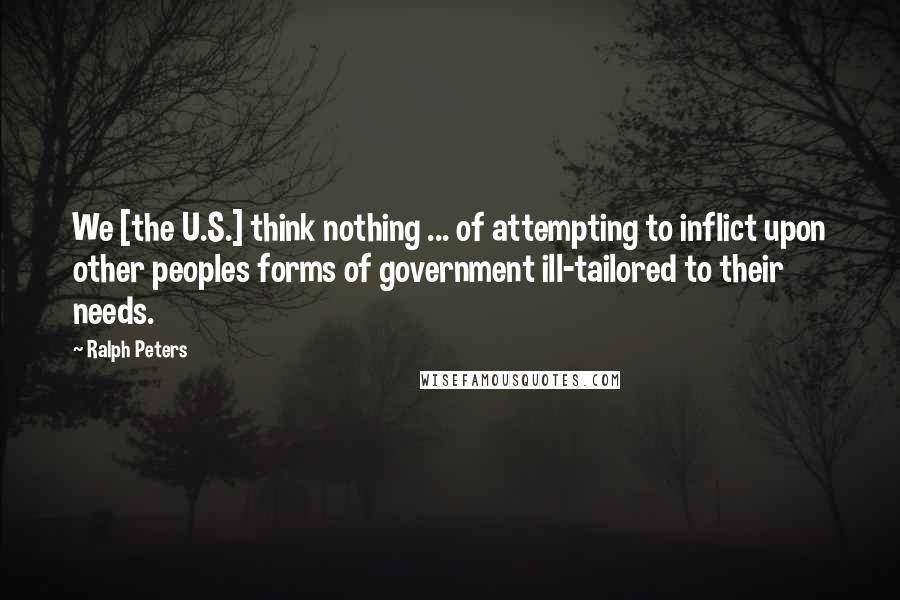 Ralph Peters quotes: We [the U.S.] think nothing ... of attempting to inflict upon other peoples forms of government ill-tailored to their needs.