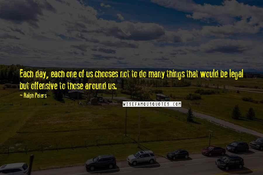 Ralph Peters quotes: Each day, each one of us chooses not to do many things that would be legal but offensive to those around us.