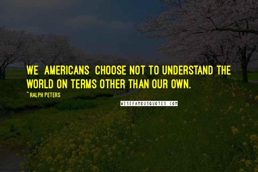 Ralph Peters quotes: We [Americans] choose not to understand the world on terms other than our own.