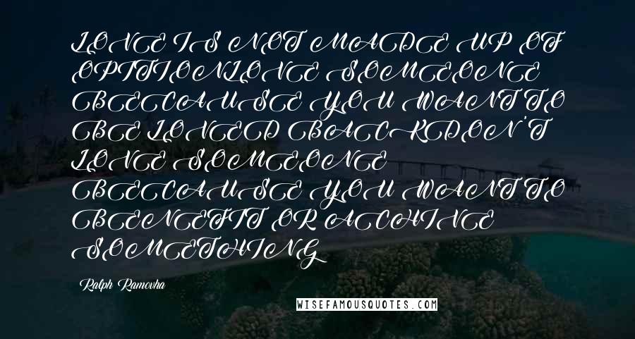 Ralph Ramovha quotes: LOVE IS NOT MADE UP OF OPITIONLOVE SOMEONE BECAUSE YOU WANT TO BE LOVED BACKDON'T LOVE SOMEONE BECAUSE YOU WANT TO BENEFIT OR ACHIVE SOMETHING