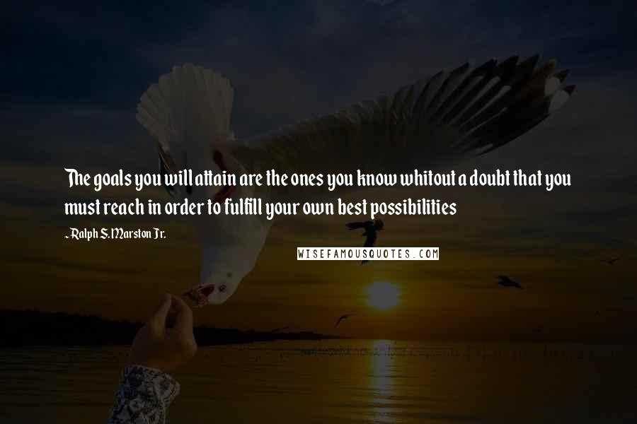 Ralph S. Marston Jr. quotes: The goals you will attain are the ones you know whitout a doubt that you must reach in order to fulfill your own best possibilities