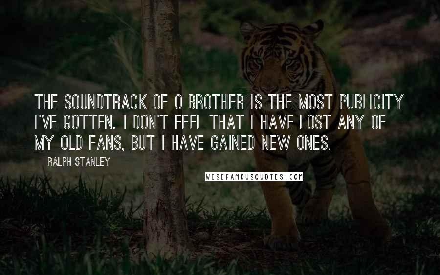 Ralph Stanley quotes: The soundtrack of O Brother is the most publicity I've gotten. I don't feel that I have lost any of my old fans, but I have gained new ones.