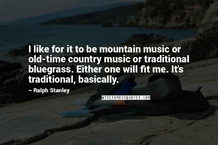 Ralph Stanley quotes: I like for it to be mountain music or old-time country music or traditional bluegrass. Either one will fit me. It's traditional, basically. Ralph Stanley quotes: I like for it to be mountain music or old-time country music or traditional bluegrass. Either one will fit me. It's traditional, basically.