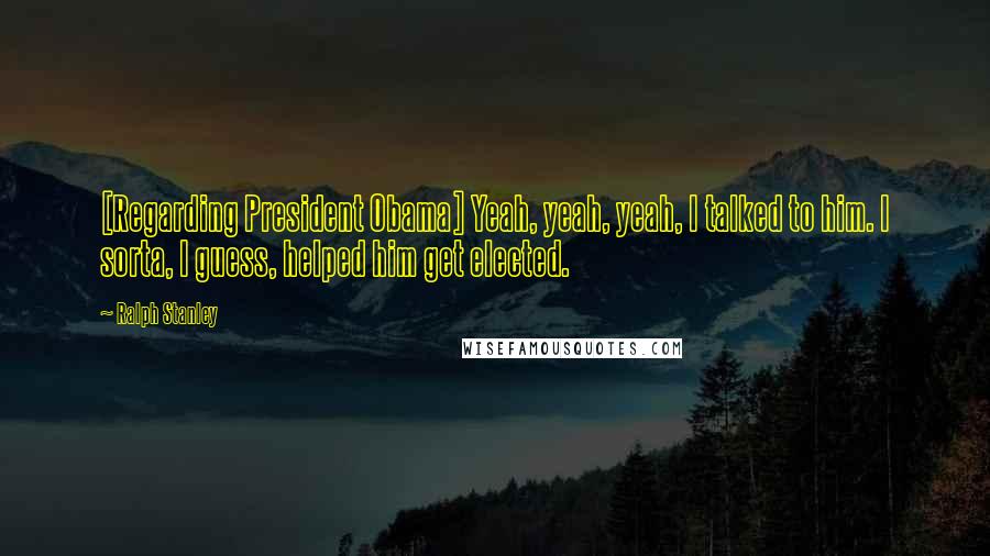 Ralph Stanley quotes: [Regarding President Obama] Yeah, yeah, yeah, I talked to him. I sorta, I guess, helped him get elected.