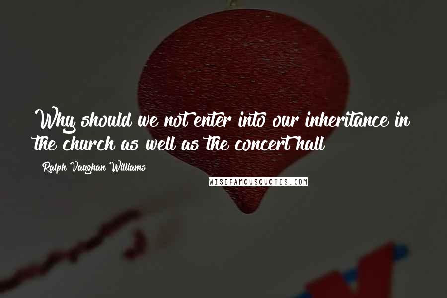 Ralph Vaughan Williams quotes: Why should we not enter into our inheritance in the church as well as the concert hall?