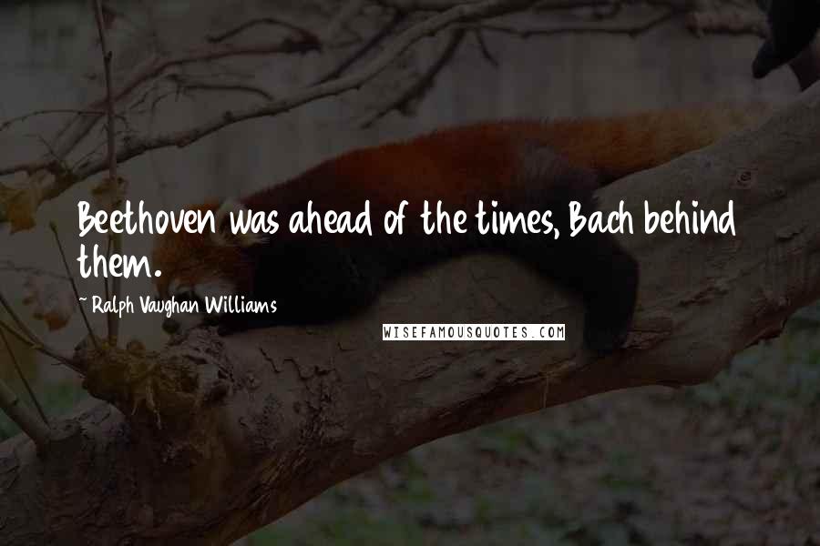 Ralph Vaughan Williams quotes: Beethoven was ahead of the times, Bach behind them.