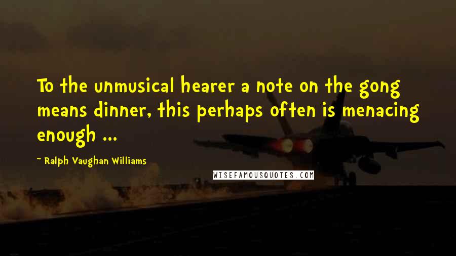 Ralph Vaughan Williams quotes: To the unmusical hearer a note on the gong means dinner, this perhaps often is menacing enough ...