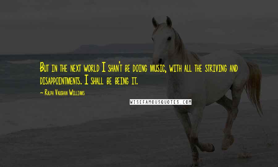 Ralph Vaughan Williams quotes: But in the next world I shan't be doing music, with all the striving and disappointments. I shall be being it. Ralph Vaughan Williams quotes: But in the next world I shan't be doing music, with all the striving and disappointments. I shall be being it.