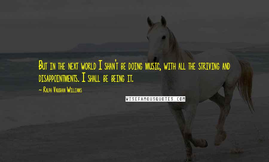 Ralph Vaughan Williams quotes: But in the next world I shan't be doing music, with all the striving and disappointments. I shall be being it.