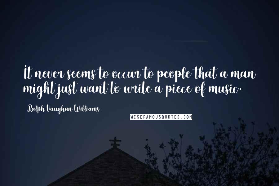 Ralph Vaughan Williams quotes: It never seems to occur to people that a man might just want to write a piece of music.