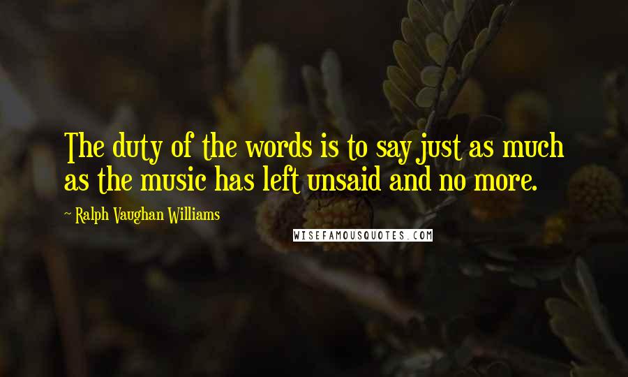Ralph Vaughan Williams quotes: The duty of the words is to say just as much as the music has left unsaid and no more.