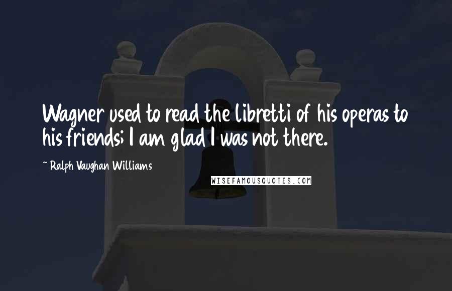 Ralph Vaughan Williams quotes: Wagner used to read the libretti of his operas to his friends; I am glad I was not there.