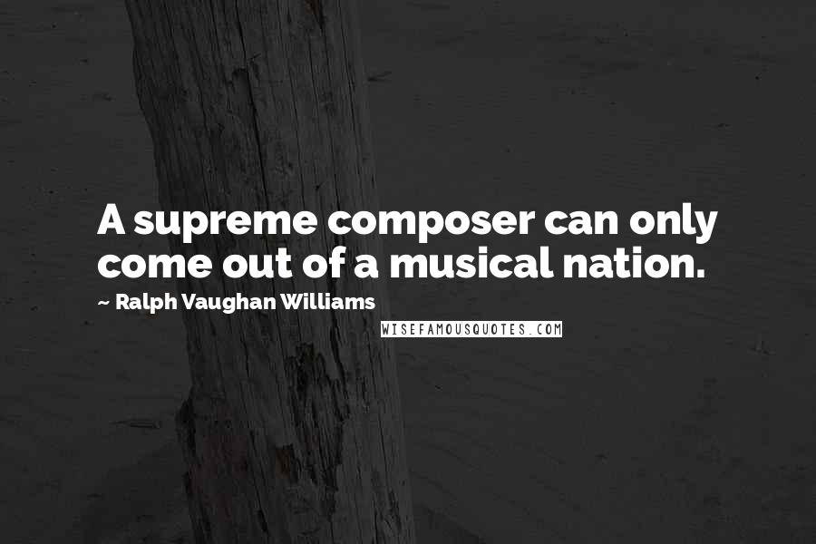 Ralph Vaughan Williams quotes: A supreme composer can only come out of a musical nation.