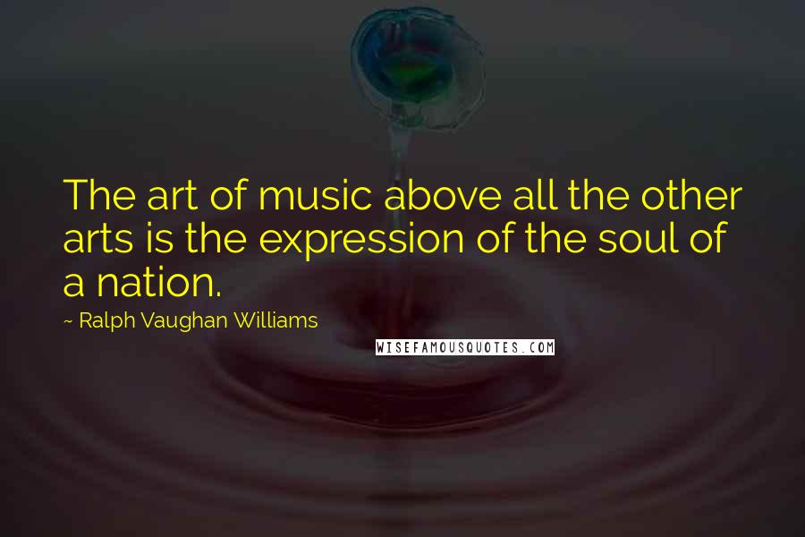 Ralph Vaughan Williams quotes: The art of music above all the other arts is the expression of the soul of a nation.