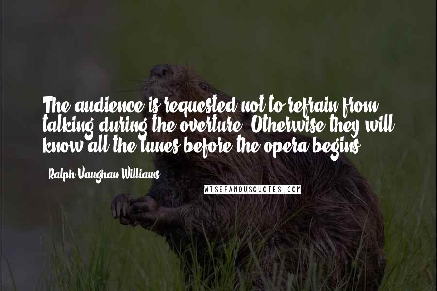 Ralph Vaughan Williams quotes: The audience is requested not to refrain from talking during the overture. Otherwise they will know all the tunes before the opera begins. Ralph Vaughan Williams quotes: The audience is requested not to refrain from talking during the overture. Otherwise they will know all the tunes before the opera begins.