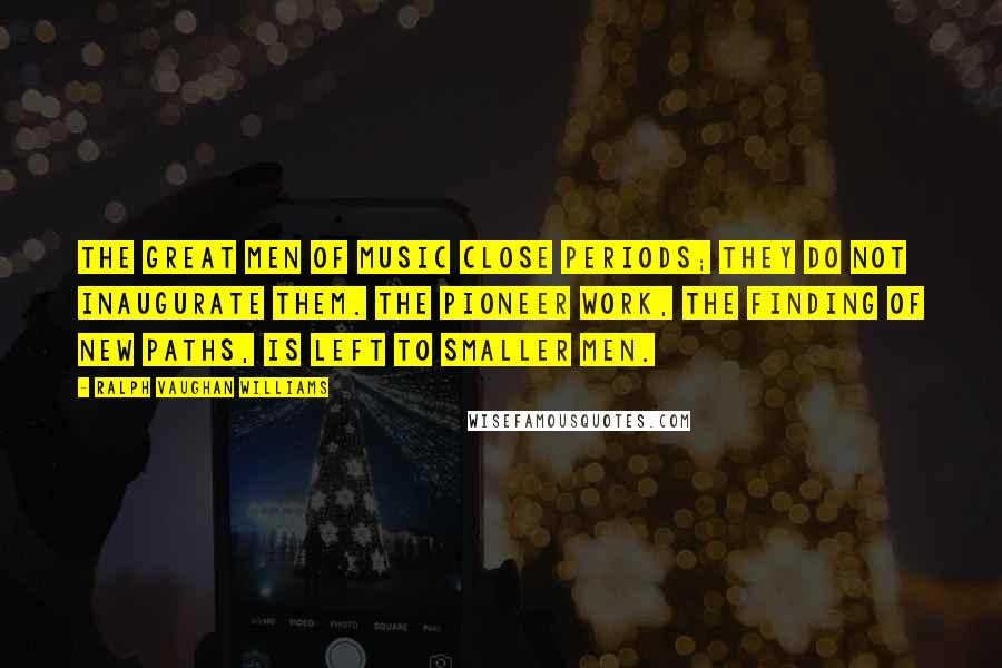 Ralph Vaughan Williams quotes: The great men of music close periods; they do not inaugurate them. The pioneer work, the finding of new paths, is left to smaller men.