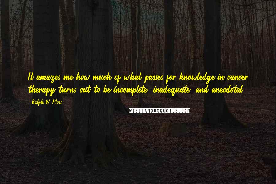 Ralph W. Moss quotes: It amazes me how much of what passes for knowledge in cancer therapy turns out to be incomplete, inadequate, and anecdotal. Ralph W. Moss quotes: It amazes me how much of what passes for knowledge in cancer therapy turns out to be incomplete, inadequate, and anecdotal.