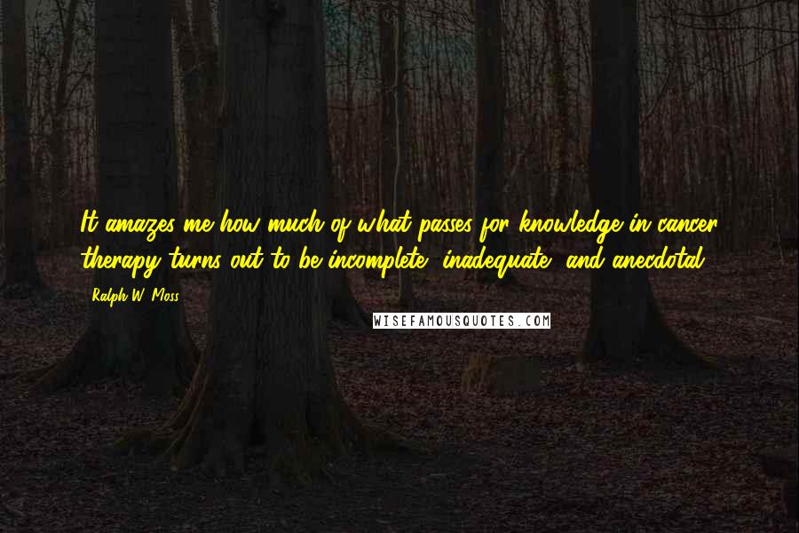 Ralph W. Moss quotes: It amazes me how much of what passes for knowledge in cancer therapy turns out to be incomplete, inadequate, and anecdotal.