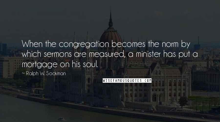 Ralph W. Sockman quotes: When the congregation becomes the norm by which sermons are measured, a minister has put a mortgage on his soul.