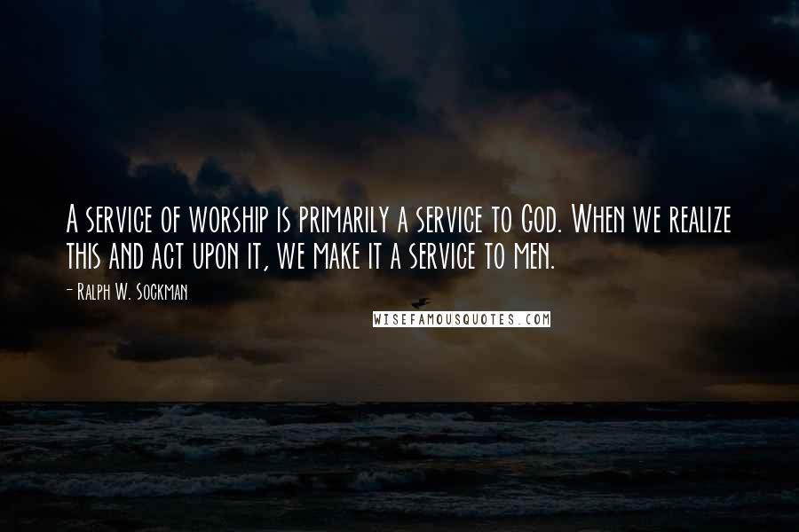 Ralph W. Sockman quotes: A service of worship is primarily a service to God. When we realize this and act upon it, we make it a service to men.