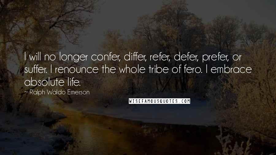 Ralph Waldo Emerson quotes: I will no longer confer, differ, refer, defer, prefer, or suffer. I renounce the whole tribe of fero. I embrace absolute life.
