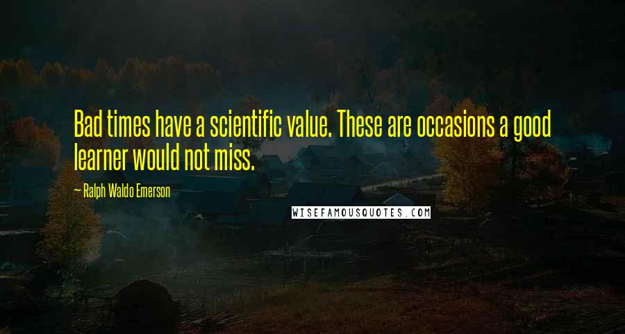 Ralph Waldo Emerson quotes: Bad times have a scientific value. These are occasions a good learner would not miss.