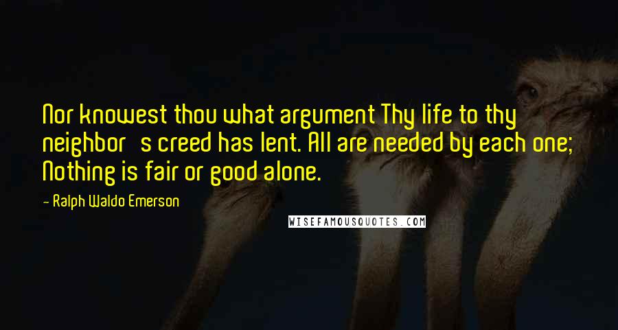 Ralph Waldo Emerson quotes: Nor knowest thou what argument Thy life to thy neighbor's creed has lent. All are needed by each one; Nothing is fair or good alone.