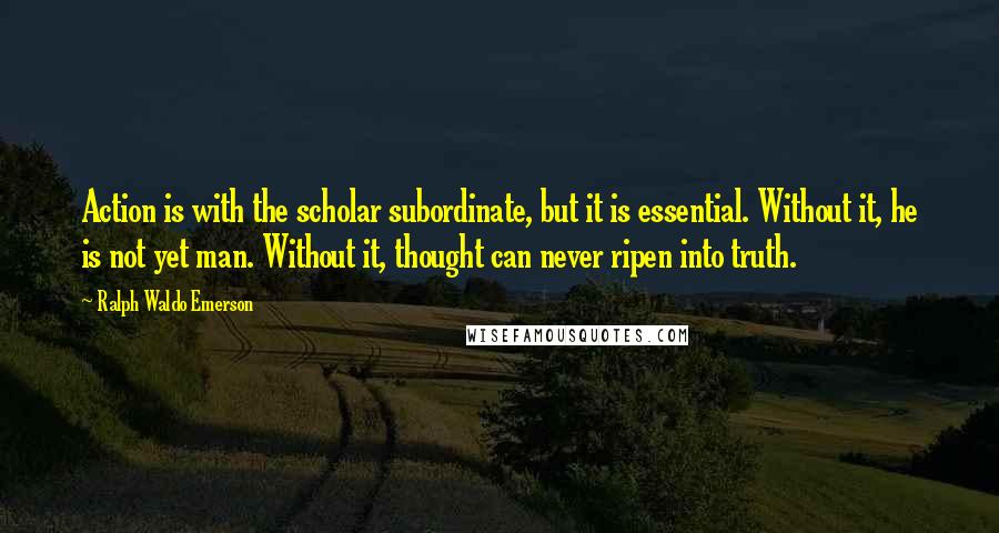 Ralph Waldo Emerson quotes: Action is with the scholar subordinate, but it is essential. Without it, he is not yet man. Without it, thought can never ripen into truth.