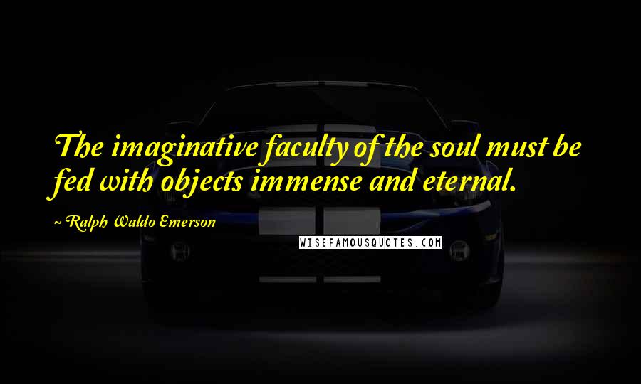 Ralph Waldo Emerson quotes: The imaginative faculty of the soul must be fed with objects immense and eternal.