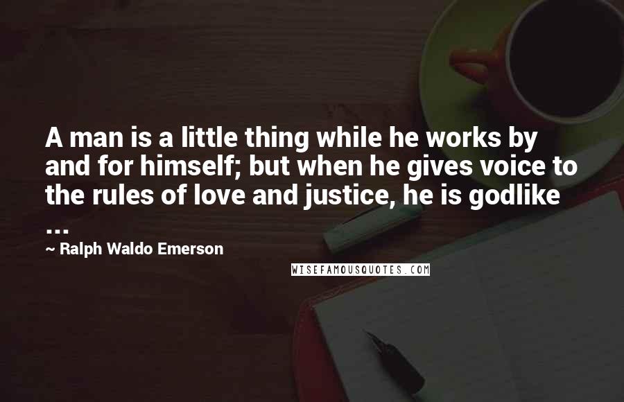 Ralph Waldo Emerson quotes: A man is a little thing while he works by and for himself; but when he gives voice to the rules of love and justice, he is godlike ...