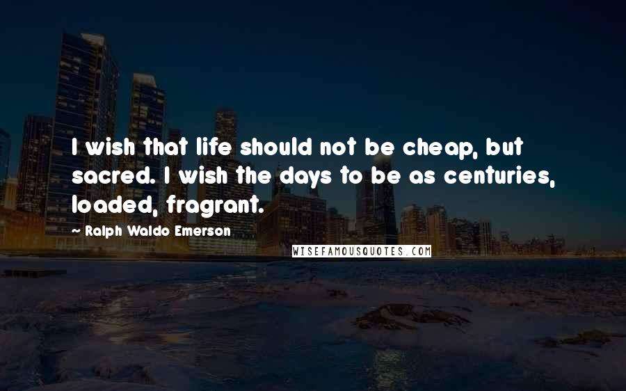 Ralph Waldo Emerson quotes: I wish that life should not be cheap, but sacred. I wish the days to be as centuries, loaded, fragrant.