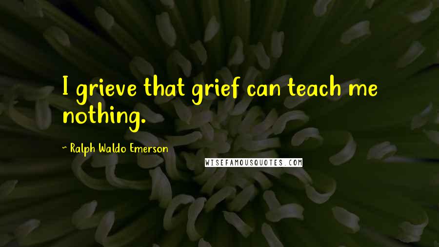 Ralph Waldo Emerson quotes: I grieve that grief can teach me nothing.