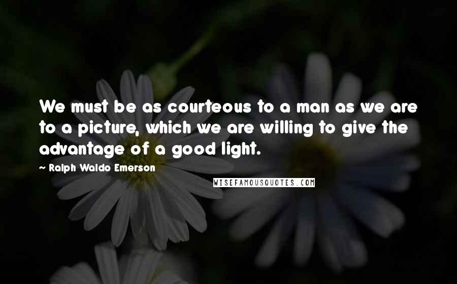 Ralph Waldo Emerson quotes: We must be as courteous to a man as we are to a picture, which we are willing to give the advantage of a good light.