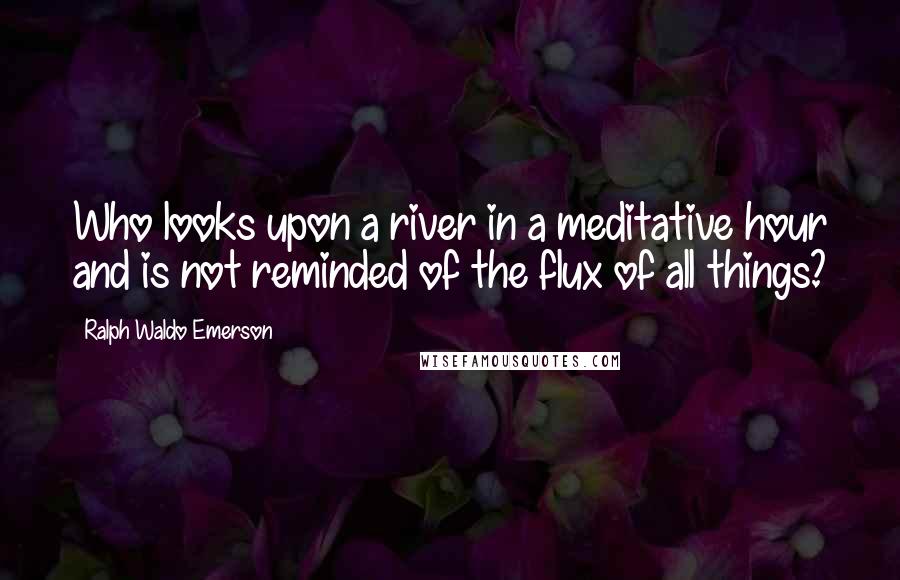 Ralph Waldo Emerson quotes: Who looks upon a river in a meditative hour and is not reminded of the flux of all things?