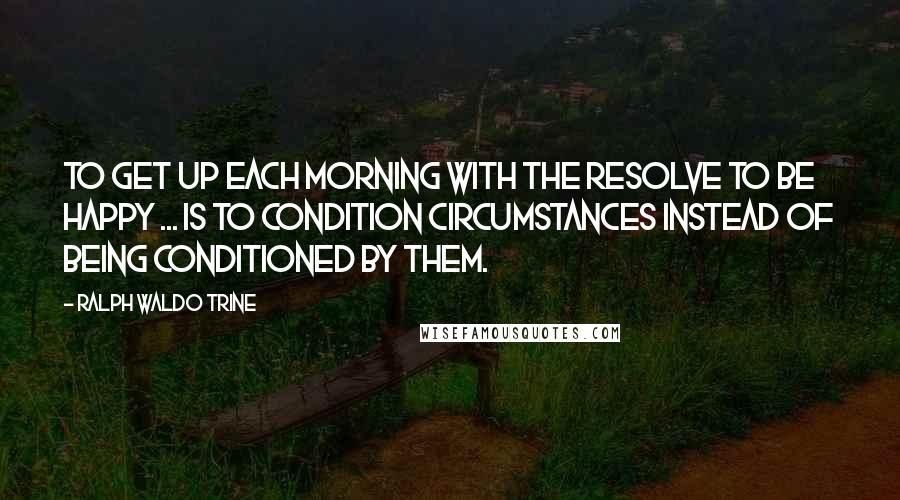 Ralph Waldo Trine quotes: To get up each morning with the resolve to be happy ... is to condition circumstances instead of being conditioned by them. Ralph Waldo Trine quotes: To get up each morning with the resolve to be happy ... is to condition circumstances instead of being conditioned by them.