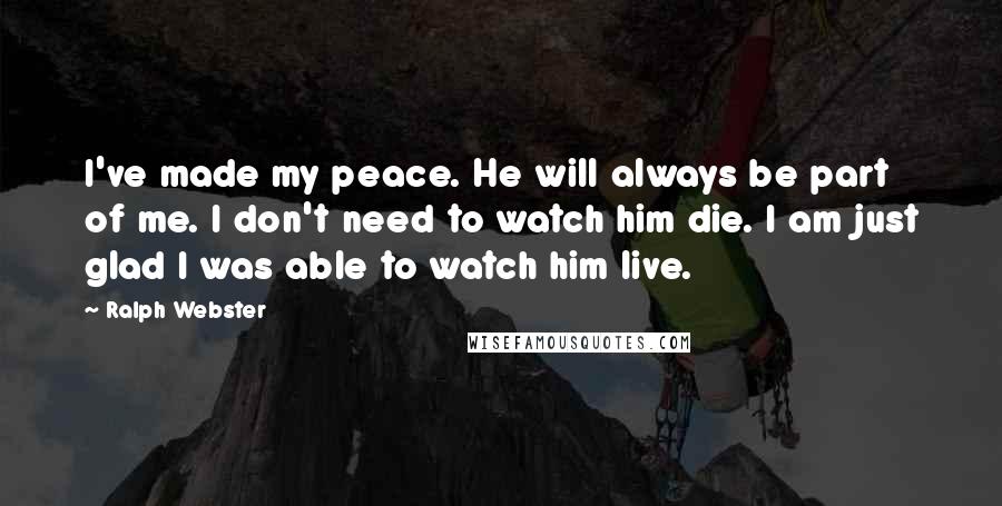 Ralph Webster quotes: I've made my peace. He will always be part of me. I don't need to watch him die. I am just glad I was able to watch him live.