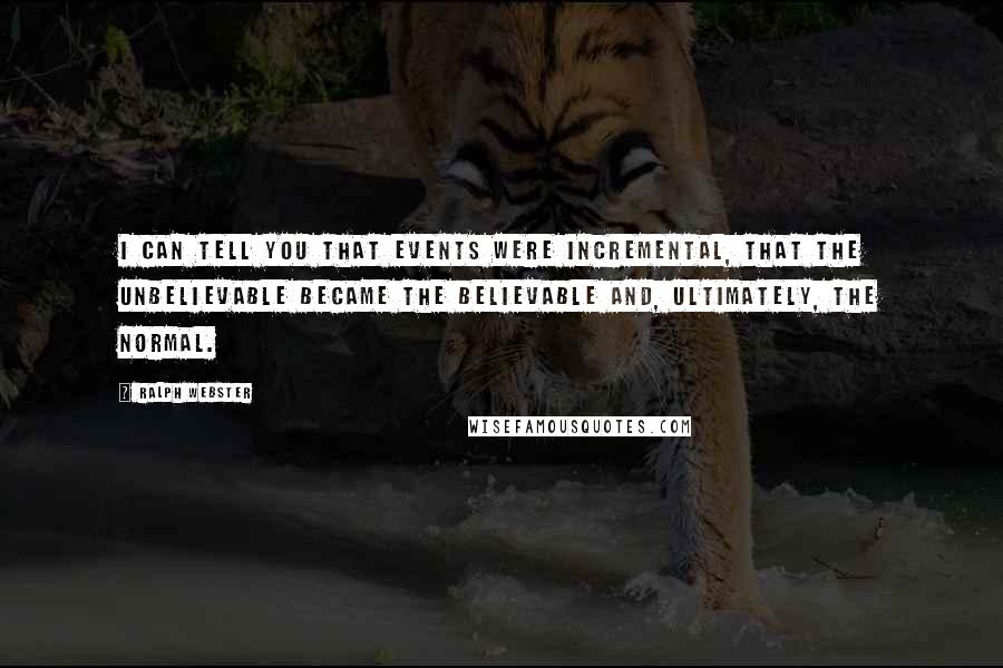 Ralph Webster quotes: I can tell you that events were incremental, that the unbelievable became the believable and, ultimately, the normal.