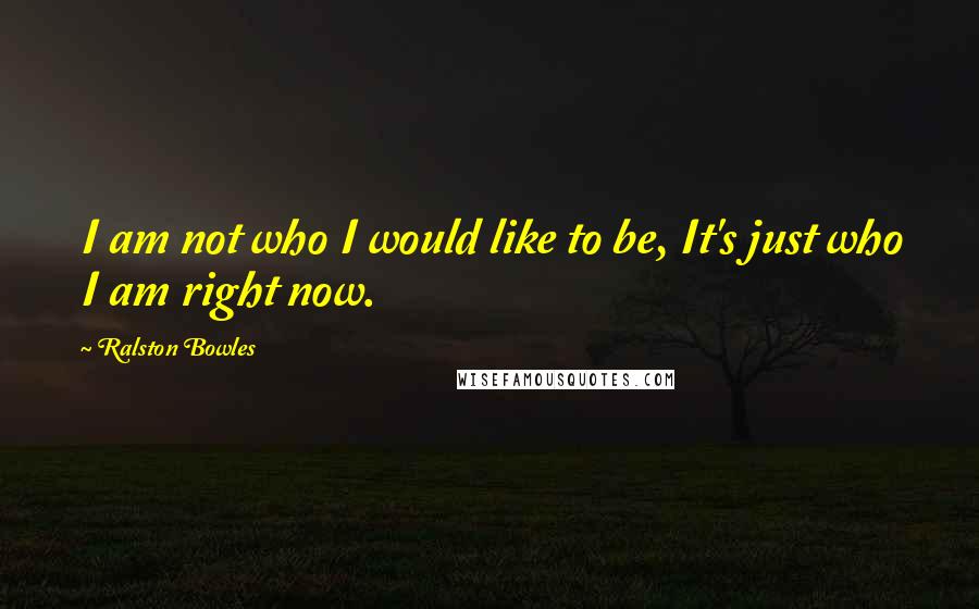 Ralston Bowles quotes: I am not who I would like to be, It's just who I am right now.