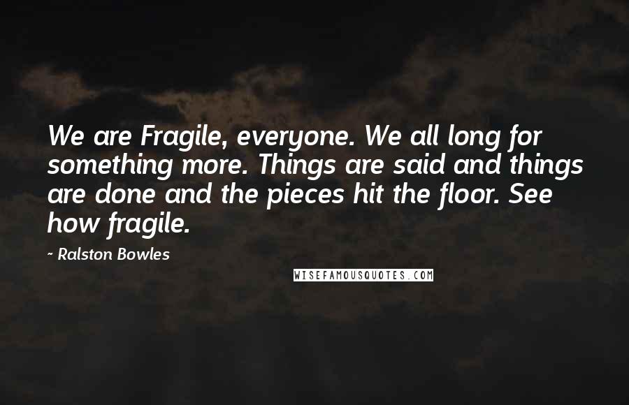 Ralston Bowles quotes: We are Fragile, everyone. We all long for something more. Things are said and things are done and the pieces hit the floor. See how fragile.