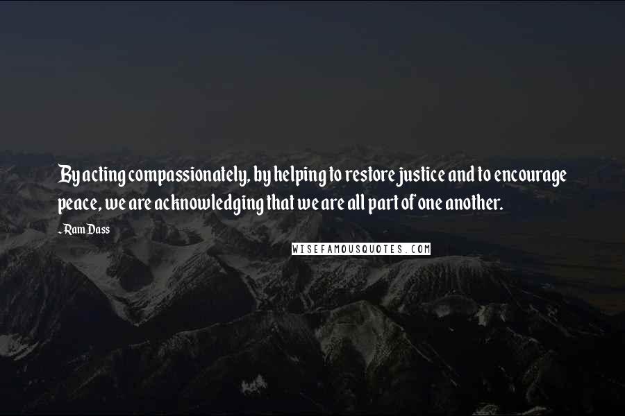 Ram Dass quotes: By acting compassionately, by helping to restore justice and to encourage peace, we are acknowledging that we are all part of one another. Ram Dass quotes: By acting compassionately, by helping to restore justice and to encourage peace, we are acknowledging that we are all part of one another.