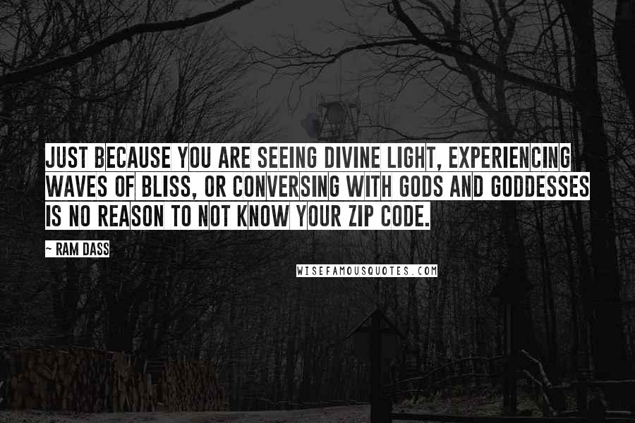 Ram Dass quotes: Just because you are seeing divine light, experiencing waves of bliss, or conversing with Gods and Goddesses is no reason to not know your zip code. Ram Dass quotes: Just because you are seeing divine light, experiencing waves of bliss, or conversing with Gods and Goddesses is no reason to not know your zip code.
