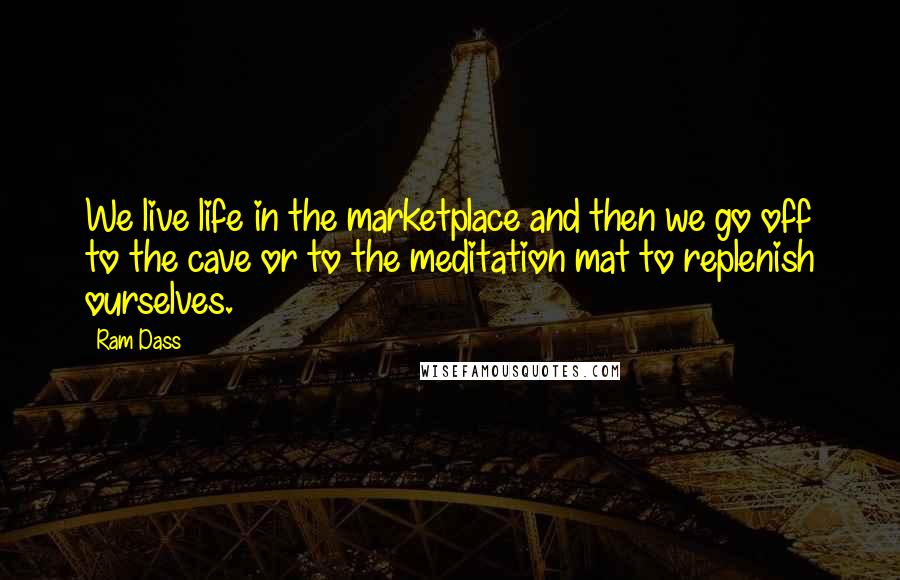 Ram Dass quotes: We live life in the marketplace and then we go off to the cave or to the meditation mat to replenish ourselves.