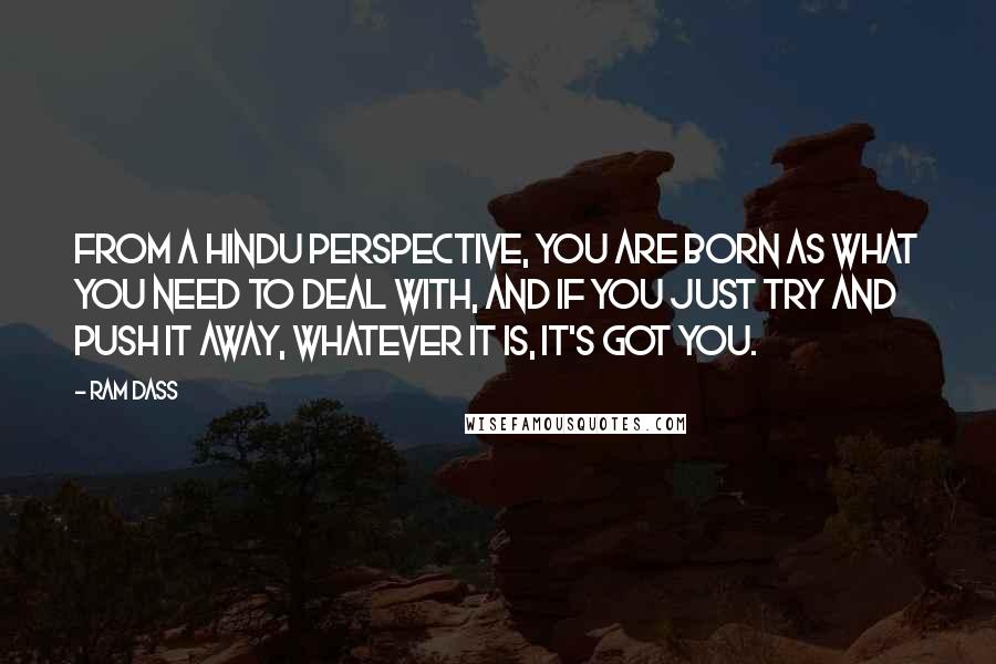 Ram Dass quotes: From a Hindu perspective, you are born as what you need to deal with, and if you just try and push it away, whatever it is, it's got you. Ram Dass quotes: From a Hindu perspective, you are born as what you need to deal with, and if you just try and push it away, whatever it is, it's got you.