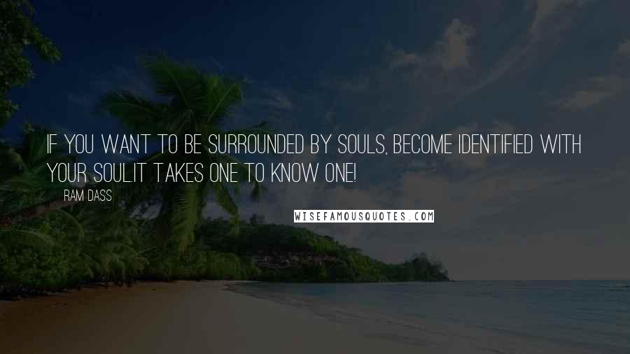 Ram Dass quotes: If you want to be surrounded by Souls, become identified with your Soul.It takes one to know one!