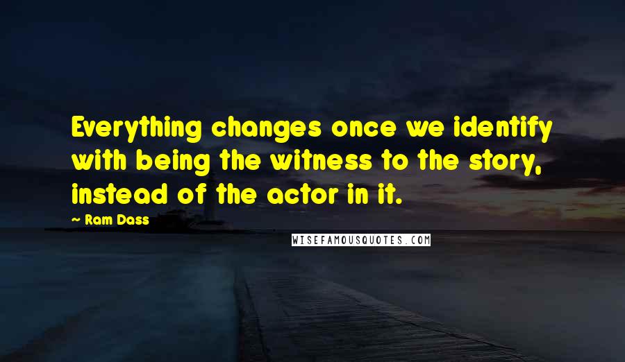 Ram Dass quotes: Everything changes once we identify with being the witness to the story, instead of the actor in it.
